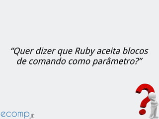 “Quer dizer que Ruby aceita blocos
de comando como parâmetro?”
 