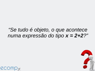 “Se tudo é objeto, o que acontece
numa expressão do tipo x = 2+2?”
 