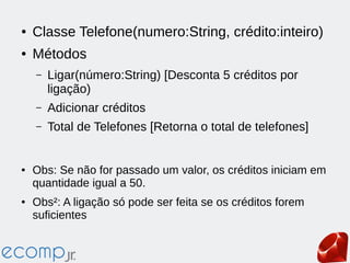 ● Classe Telefone(numero:String, crédito:inteiro)
● Métodos
– Ligar(número:String) [Desconta 5 créditos por
ligação)
– Adicionar créditos
– Total de Telefones [Retorna o total de telefones]
● Obs: Se não for passado um valor, os créditos iniciam em
quantidade igual a 50.
● Obs²: A ligação só pode ser feita se os créditos forem
suficientes
 