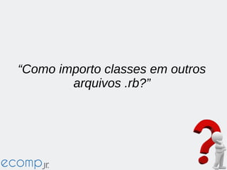 “Como importo classes em outros
arquivos .rb?”
 
