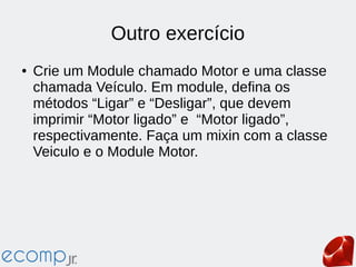 Outro exercício
● Crie um Module chamado Motor e uma classe
chamada Veículo. Em module, defina os
métodos “Ligar” e “Desligar”, que devem
imprimir “Motor ligado” e “Motor ligado”,
respectivamente. Faça um mixin com a classe
Veiculo e o Module Motor.
 