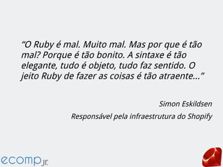 “O Ruby é mal. Muito mal. Mas por que é tão
mal? Porque é tão bonito. A sintaxe é tão
elegante, tudo é objeto, tudo faz sentido. O
jeito Ruby de fazer as coisas é tão atraente...”
Simon Eskildsen
Responsável pela infraestrutura do Shopify
 