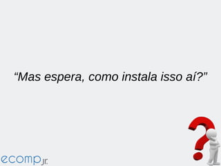 “Mas espera, como instala isso aí?”
 