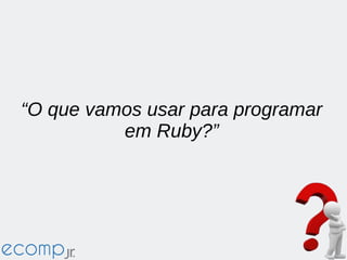 “O que vamos usar para programar
em Ruby?”
 
