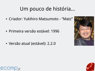 Um pouco de história...
● Criador: Yukihiro Matsumoto - “Matz”
● Primeira versão estável: 1996
● Versão atual (estável): 2.2.0
 