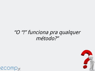 “O “!” funciona pra qualquer
método?”
 