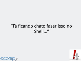 “Tá ficando chato fazer isso no
Shell...”
 