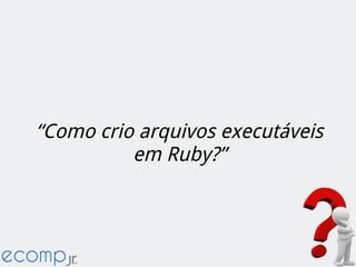 “Como crio arquivos executáveis
em Ruby?”
 