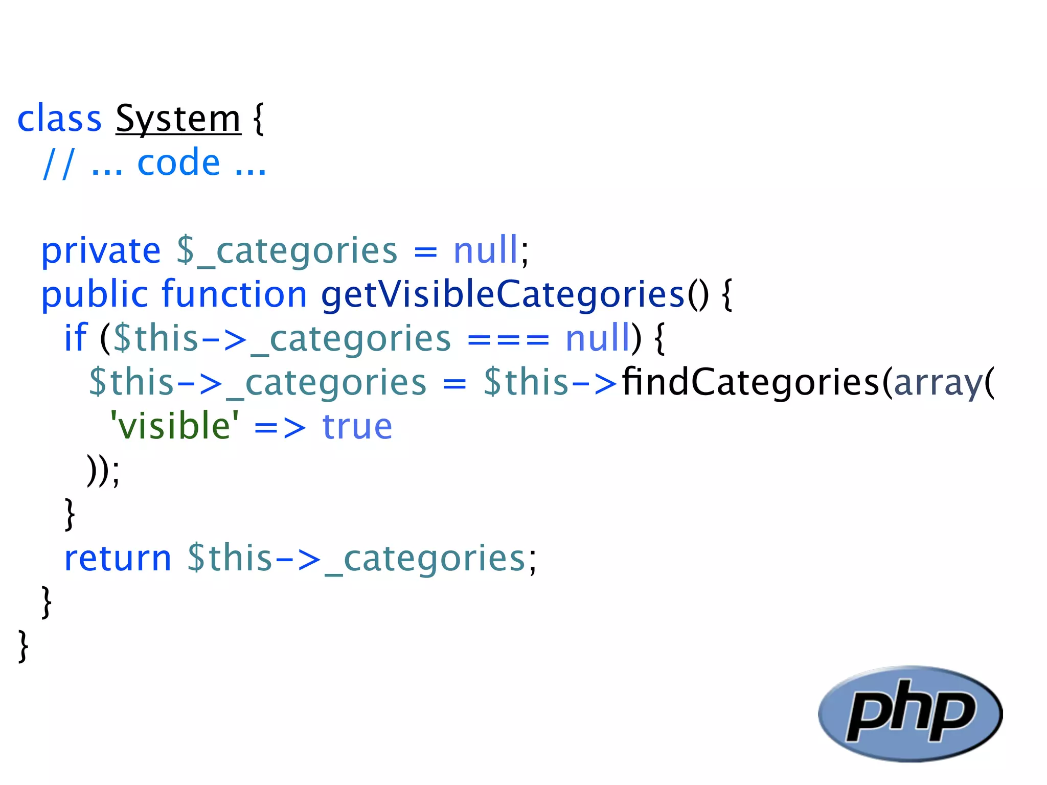 class System { // ... code ... private $_categories = null; public function getVisibleCategories() { if ($this->_categories === null) { $this->_categories = $this->ﬁndCategories(array( 'visible' => true )); } return $this->_categories; } } 