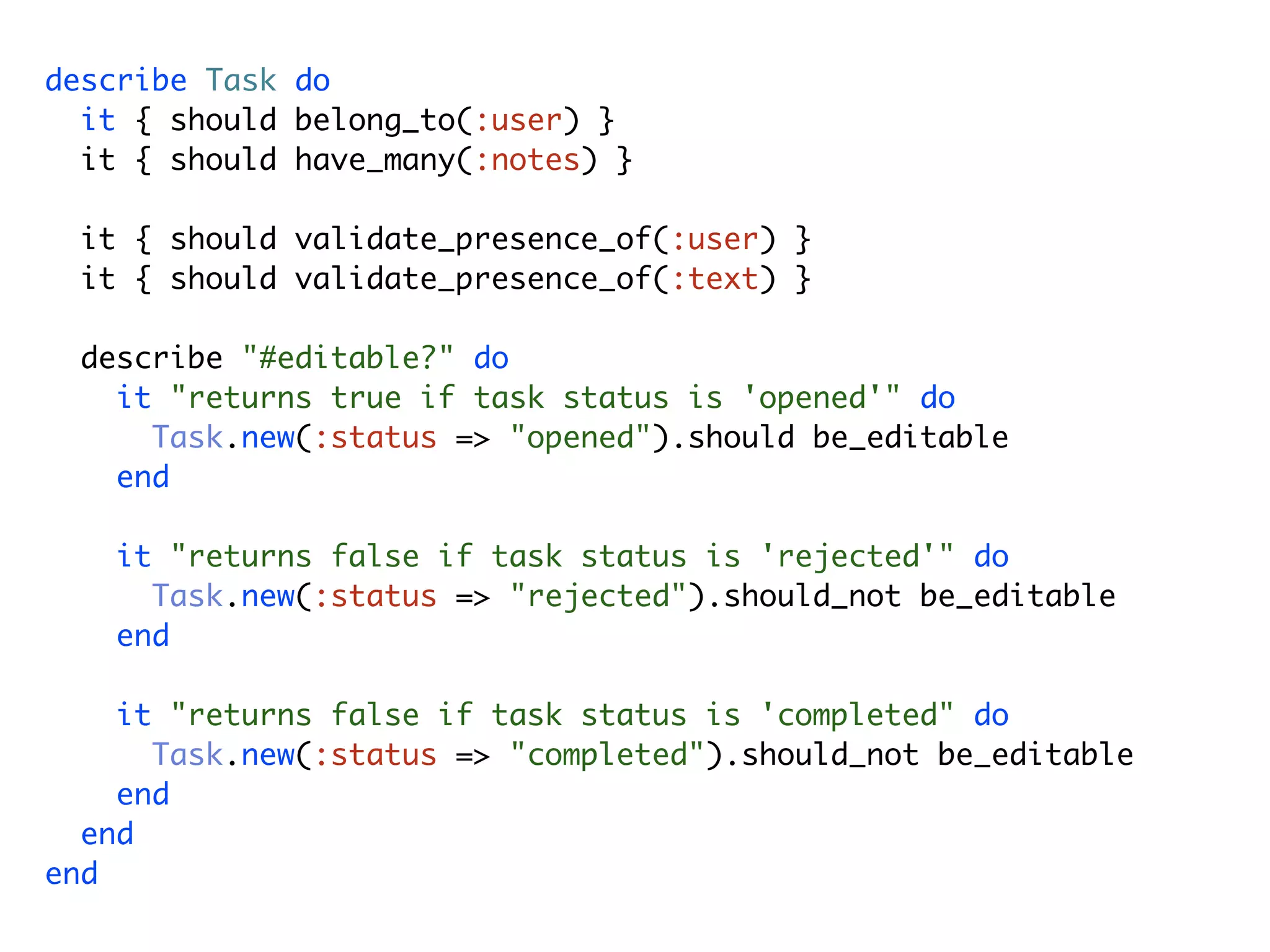 describe Task do it { should belong_to(:user) } it { should have_many(:notes) } it { should validate_presence_of(:user) } it { should validate_presence_of(:text) } describe "#editable?" do it "returns true if task status is 'opened'" do Task.new(:status => "opened").should be_editable end it "returns false if task status is 'rejected'" do Task.new(:status => "rejected").should_not be_editable end it "returns false if task status is 'completed" do Task.new(:status => "completed").should_not be_editable end end end 