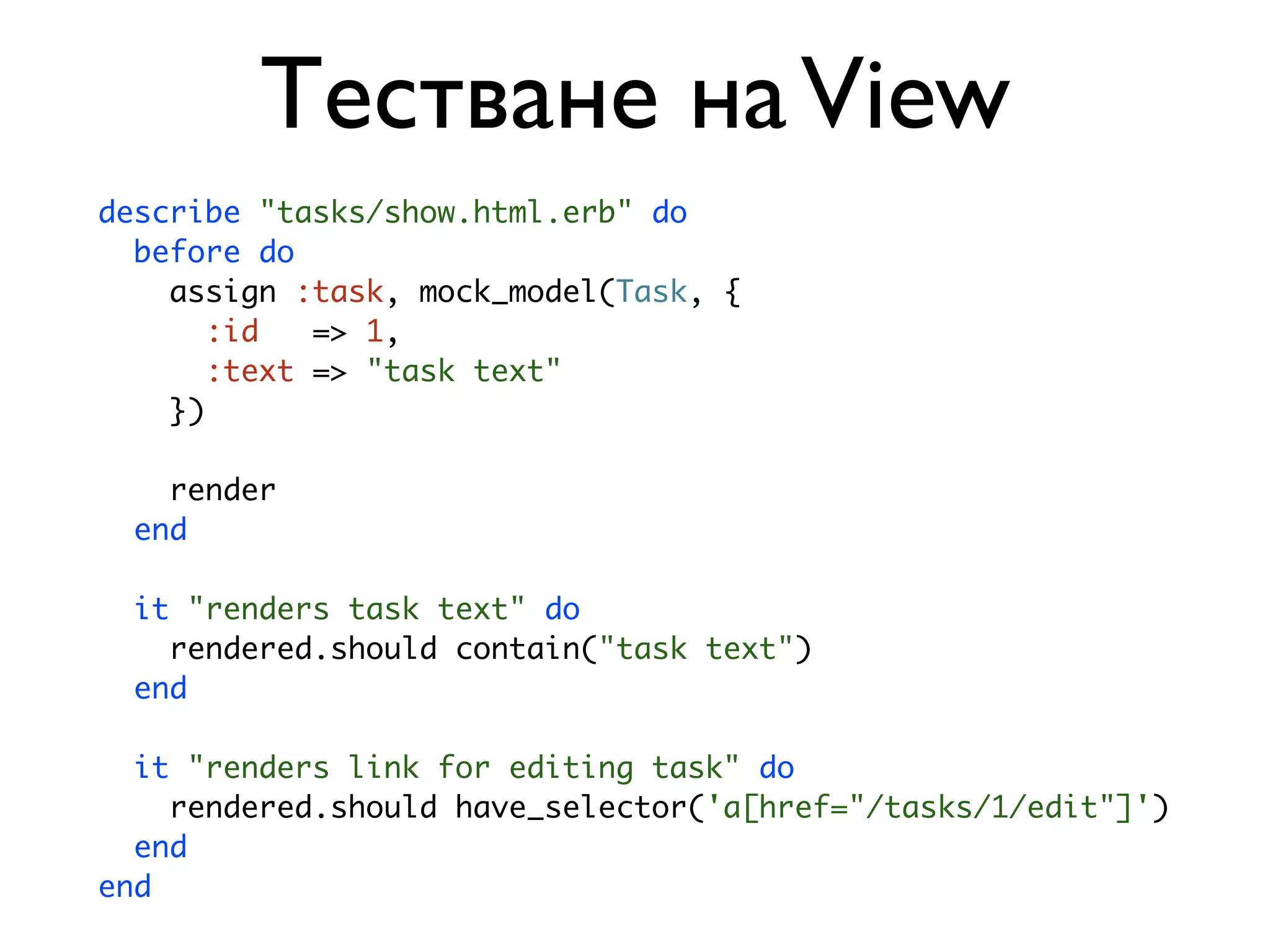 Тестване на View describe "tasks/show.html.erb" do before do assign :task, mock_model(Task, { :id => 1, :text => "task text" }) render end it "renders task text" do rendered.should contain("task text") end it "renders link for editing task" do rendered.should have_selector('a[href="/tasks/1/edit"]') end end 