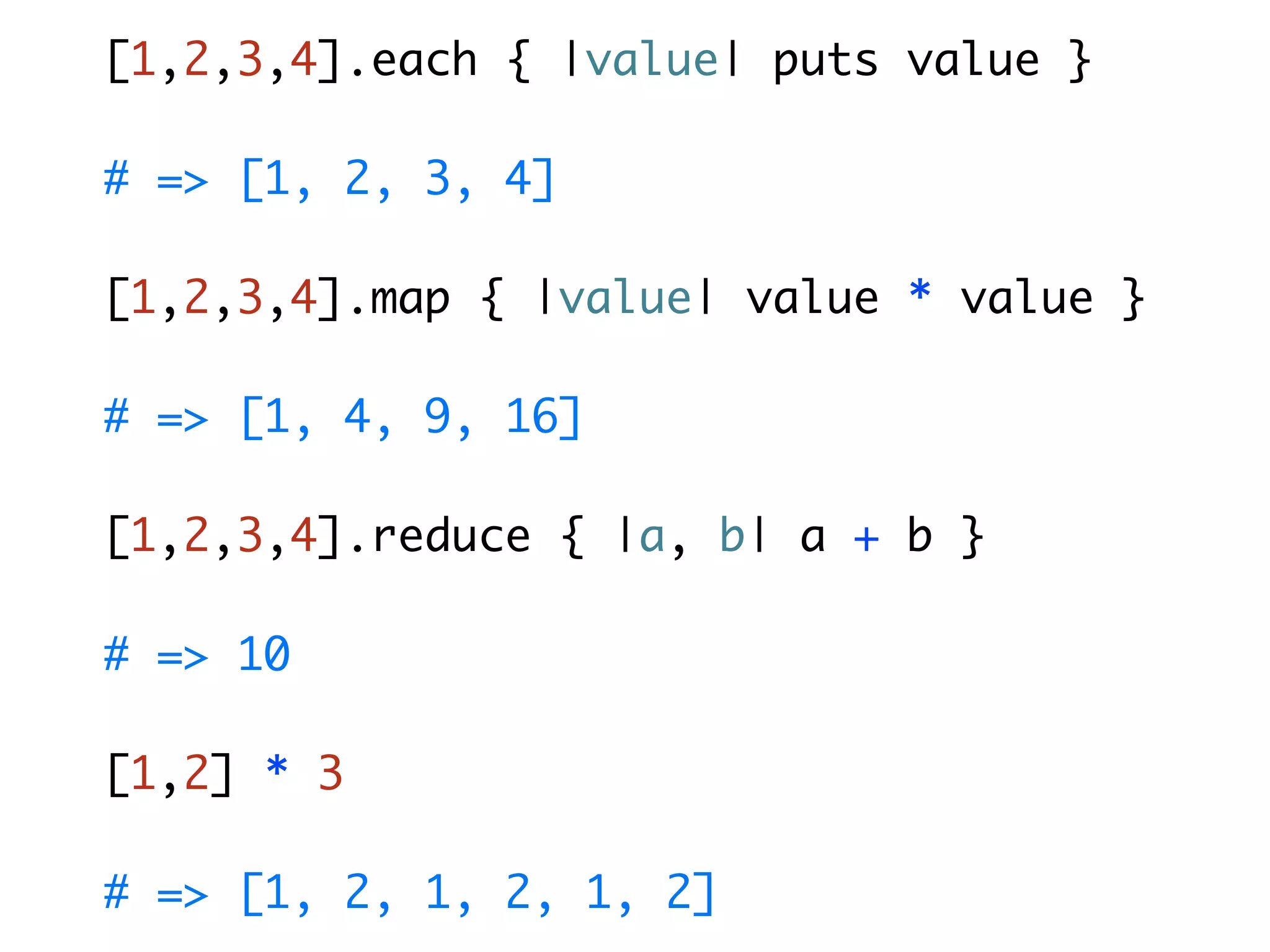 [1,2,3,4].each { |value| puts value } # => [1, 2, 3, 4] [1,2,3,4].map { |value| value * value } # => [1, 4, 9, 16] [1,2,3,4].reduce { |a, b| a + b } # => 10 [1,2] * 3 # => [1, 2, 1, 2, 1, 2] 