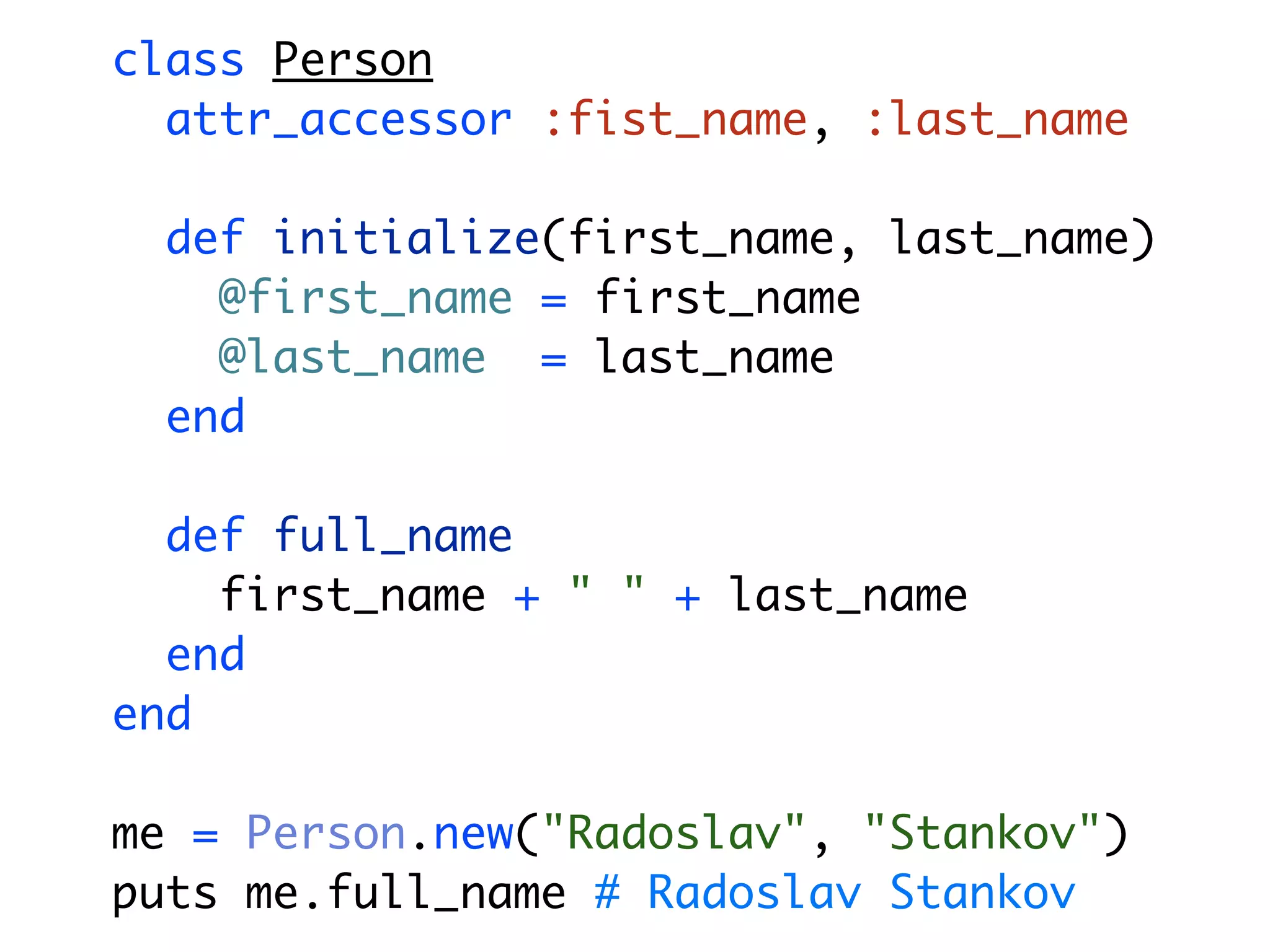 class Person attr_accessor :fist_name, :last_name def initialize(first_name, last_name) @first_name = first_name @last_name = last_name end def full_name first_name + " " + last_name end end me = Person.new("Radoslav", "Stankov") puts me.full_name # Radoslav Stankov 