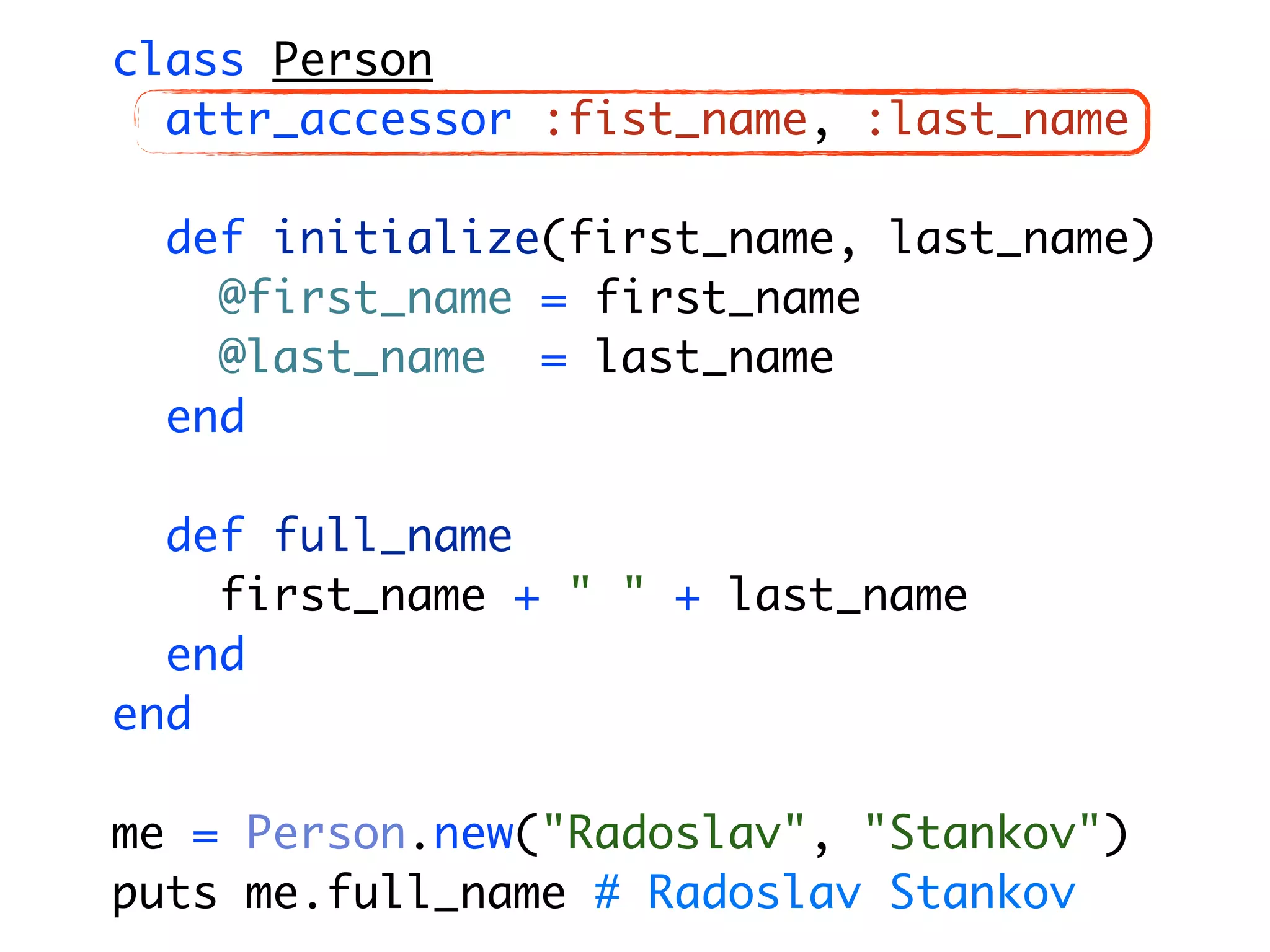 class Person attr_accessor :fist_name, :last_name def initialize(first_name, last_name) @first_name = first_name @last_name = last_name end def full_name first_name + " " + last_name end end me = Person.new("Radoslav", "Stankov") puts me.full_name # Radoslav Stankov 