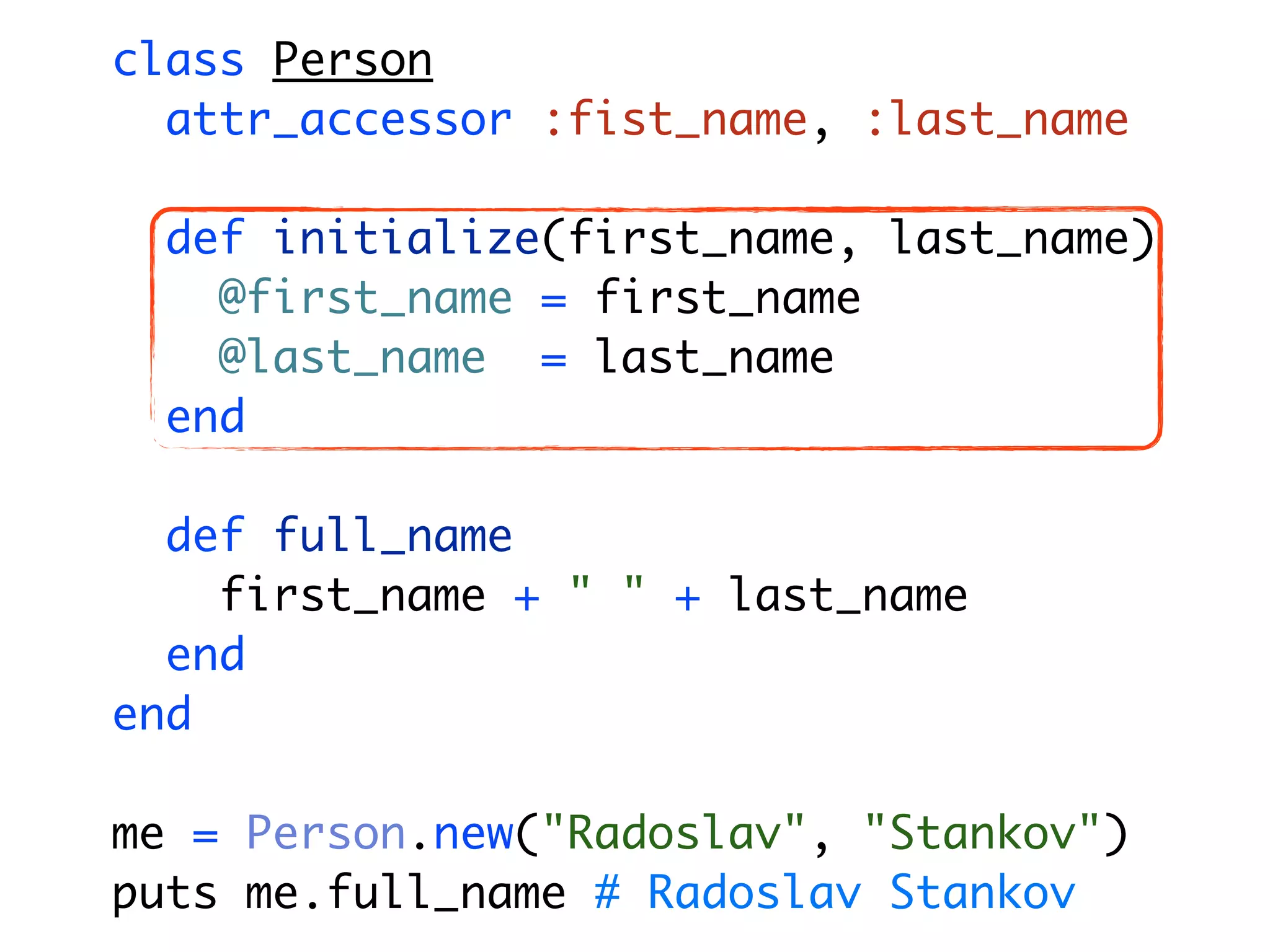 class Person attr_accessor :fist_name, :last_name def initialize(first_name, last_name) @first_name = first_name @last_name = last_name end def full_name first_name + " " + last_name end end me = Person.new("Radoslav", "Stankov") puts me.full_name # Radoslav Stankov 