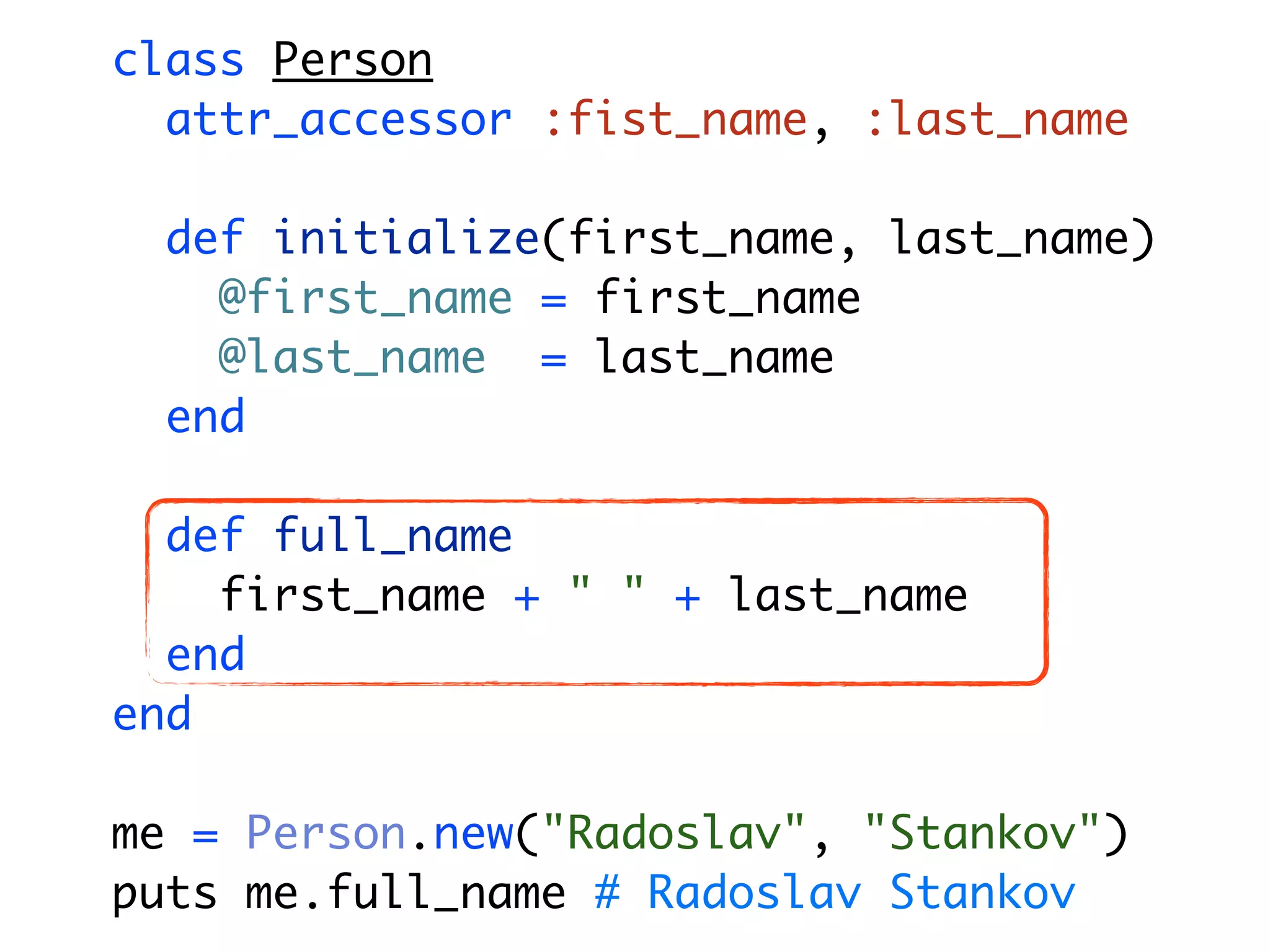 class Person attr_accessor :fist_name, :last_name def initialize(first_name, last_name) @first_name = first_name @last_name = last_name end def full_name first_name + " " + last_name end end me = Person.new("Radoslav", "Stankov") puts me.full_name # Radoslav Stankov 