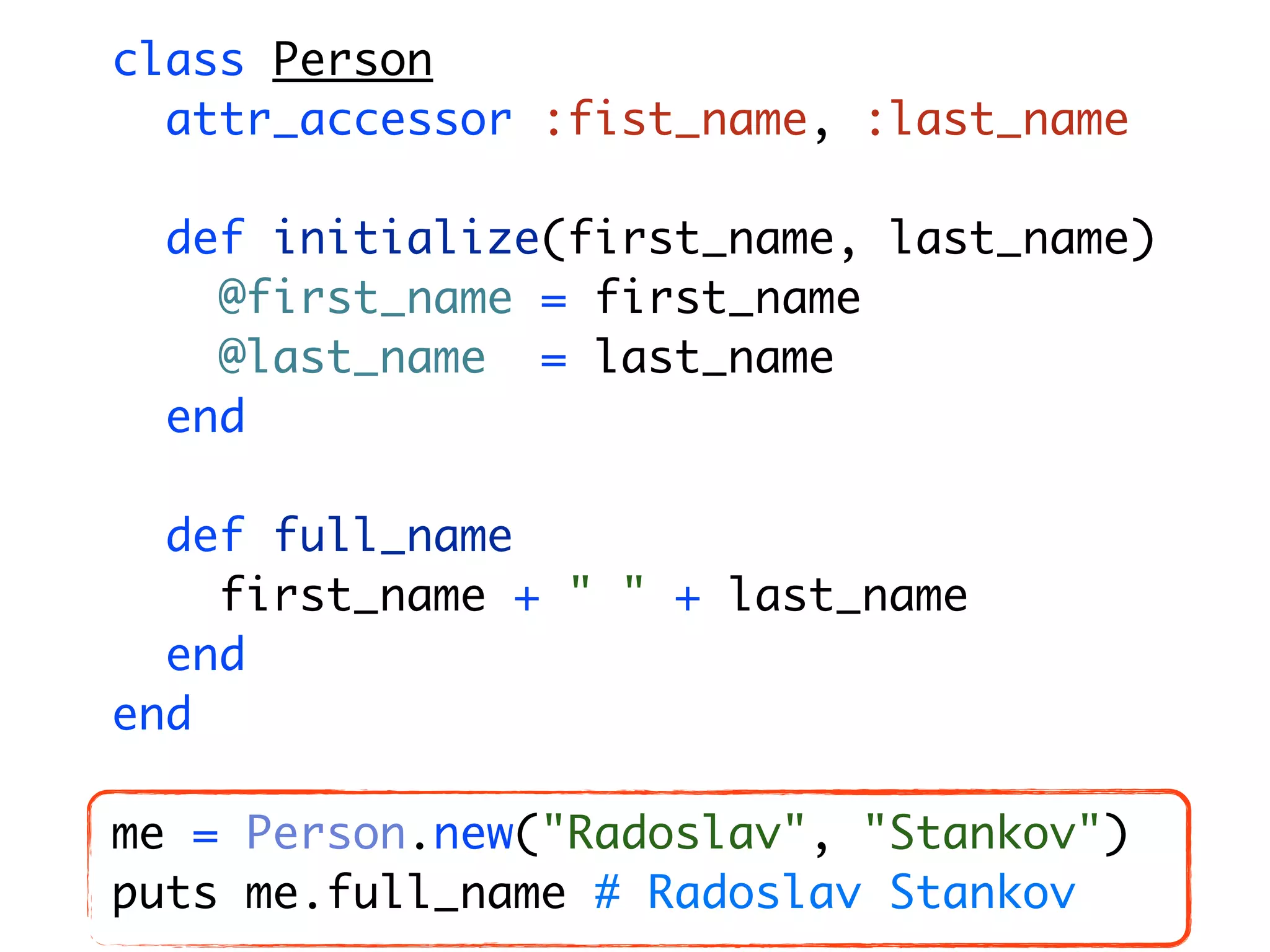 class Person attr_accessor :fist_name, :last_name def initialize(first_name, last_name) @first_name = first_name @last_name = last_name end def full_name first_name + " " + last_name end end me = Person.new("Radoslav", "Stankov") puts me.full_name # Radoslav Stankov 