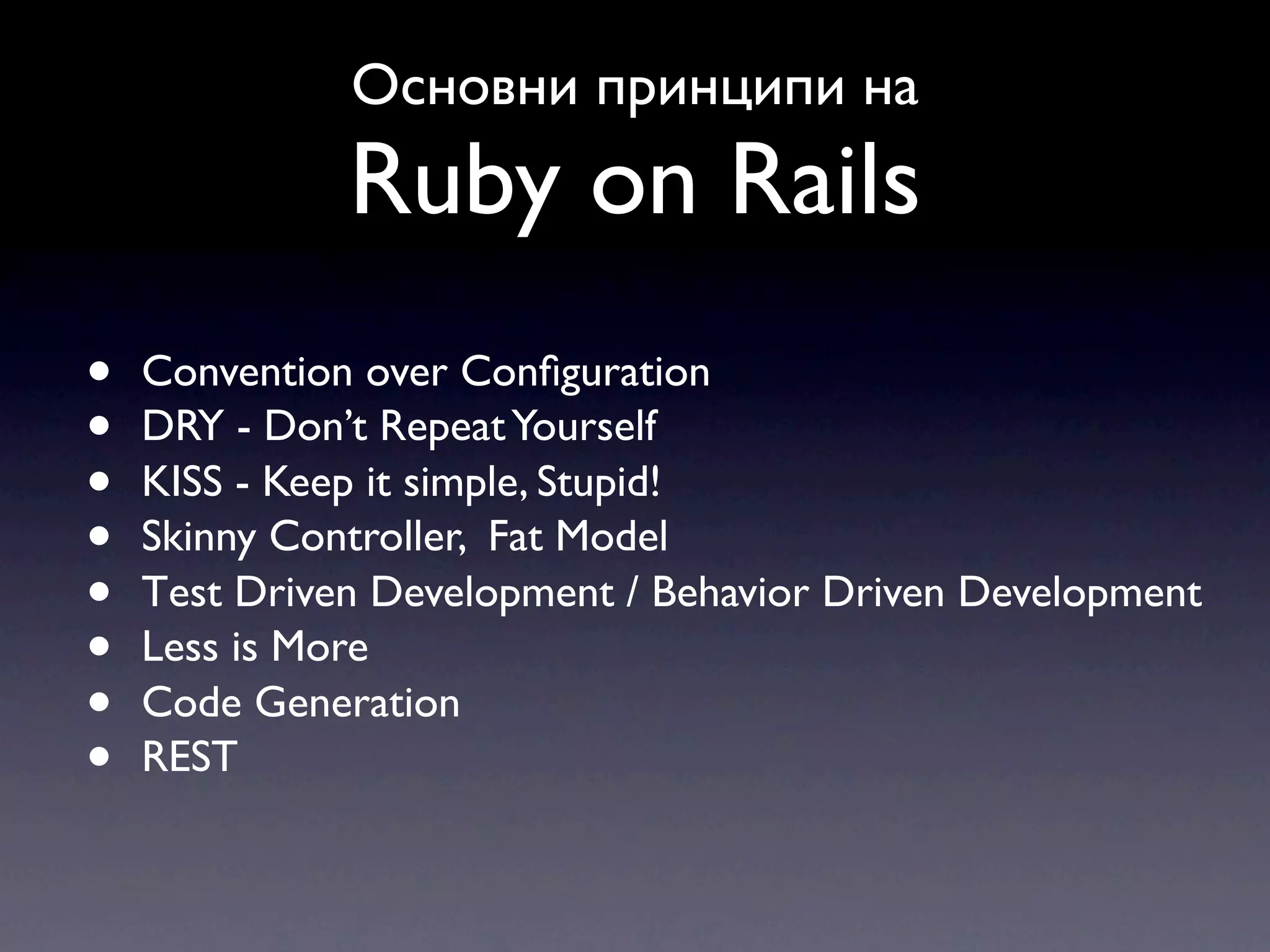 Основни принципи на Ruby on Rails • Convention over Conﬁguration • DRY - Don’t Repeat Yourself • KISS - Keep it simple, Stupid! • Skinny Controller, Fat Model • Тest Driven Development / Behavior Driven Development • Less is More • Code Generation • REST 
