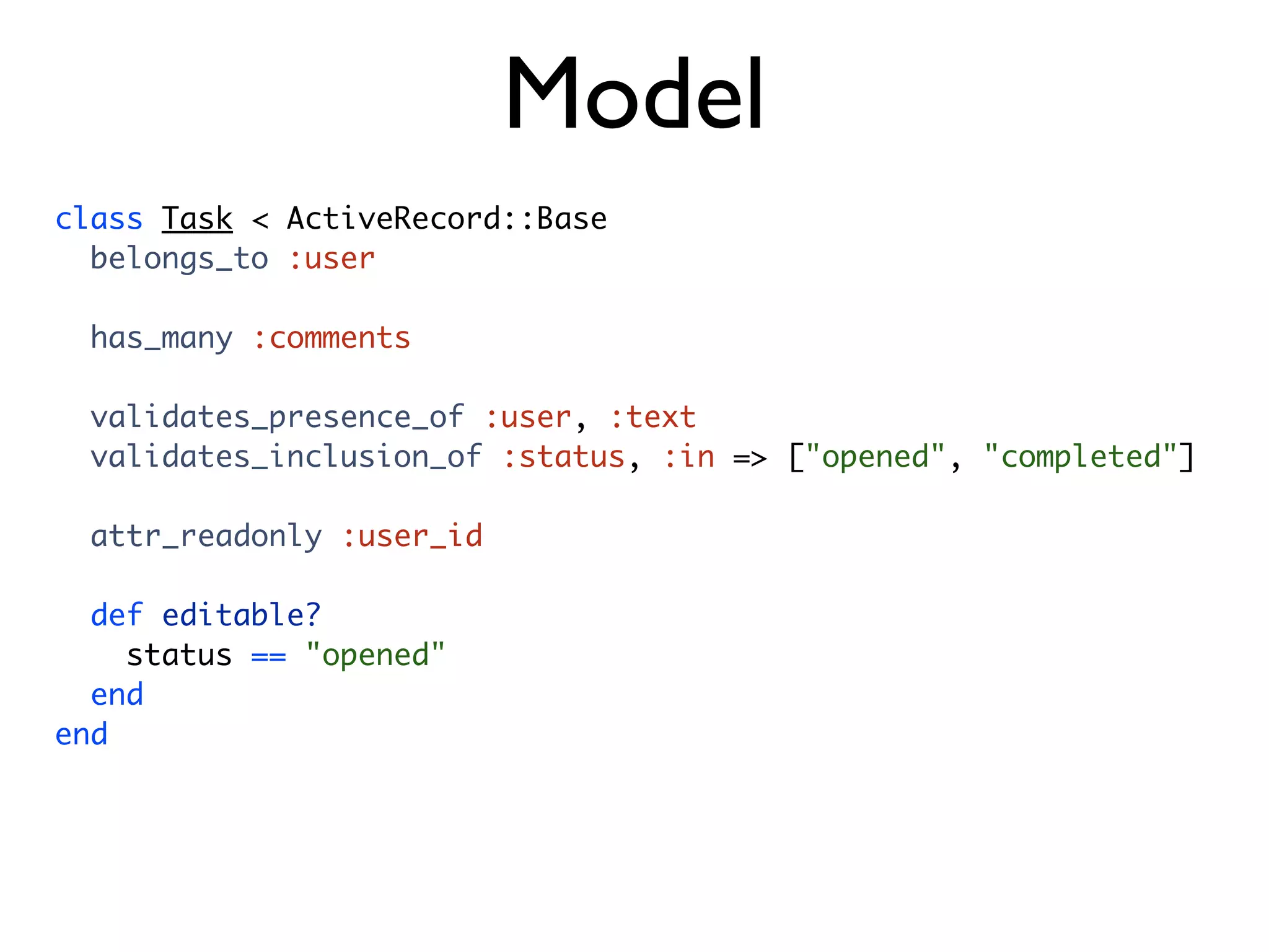 Model class Task < ActiveRecord::Base belongs_to :user has_many :comments validates_presence_of :user, :text validates_inclusion_of :status, :in => ["opened", "completed"] attr_readonly :user_id def editable? status == "opened" end end 