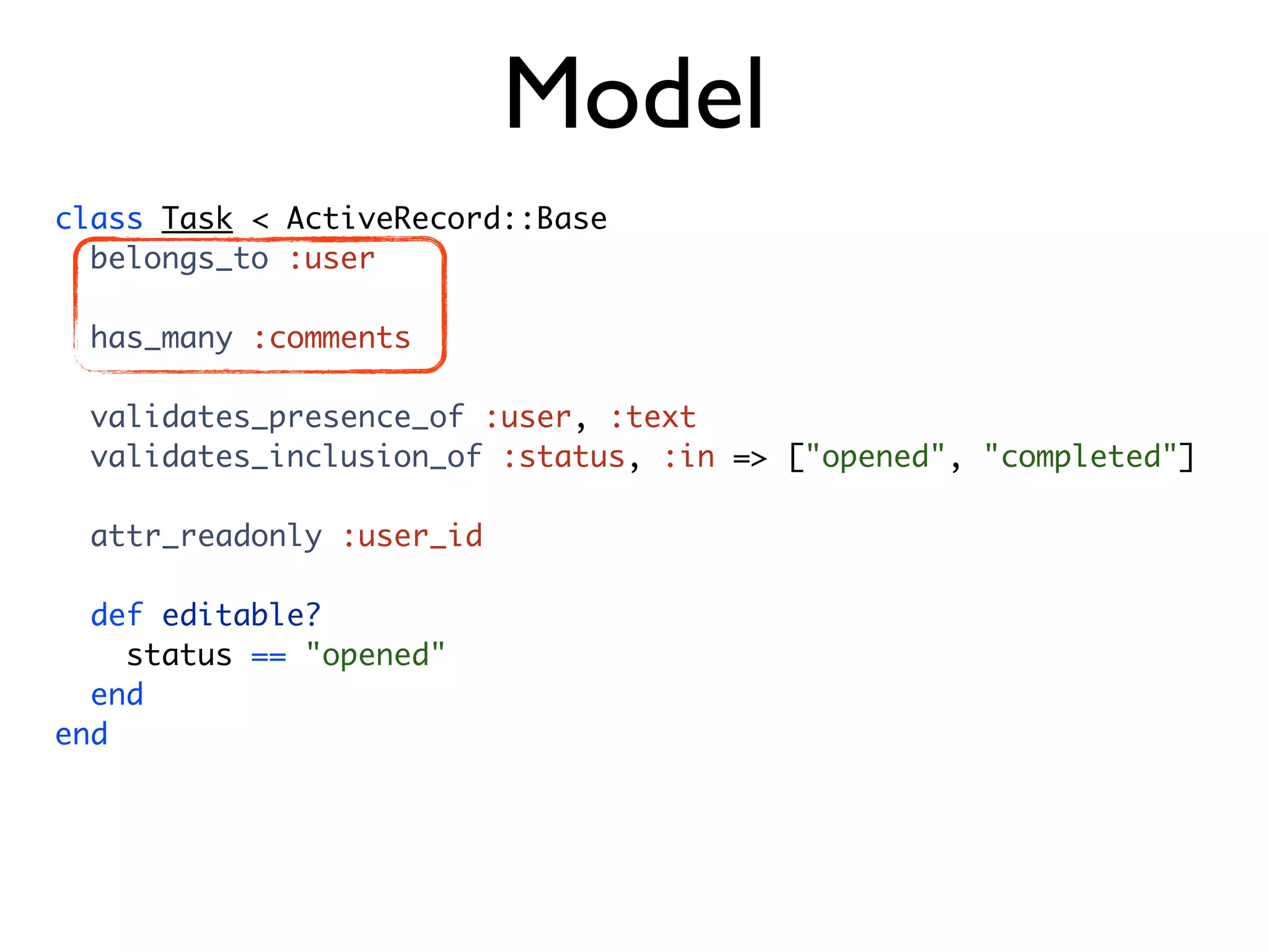Model class Task < ActiveRecord::Base belongs_to :user has_many :comments validates_presence_of :user, :text validates_inclusion_of :status, :in => ["opened", "completed"] attr_readonly :user_id def editable? status == "opened" end end 