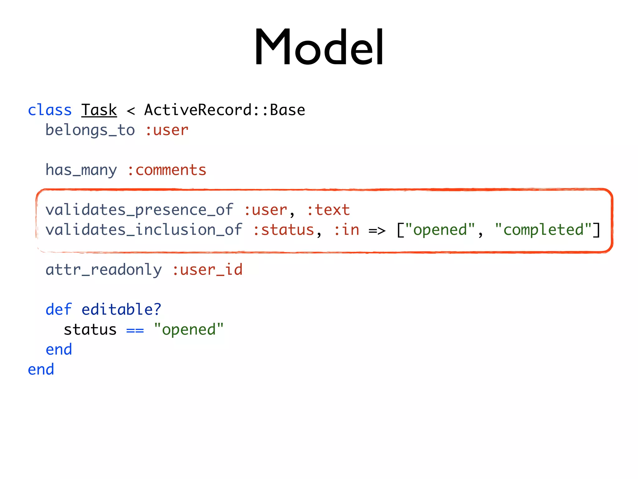 Model class Task < ActiveRecord::Base belongs_to :user has_many :comments validates_presence_of :user, :text validates_inclusion_of :status, :in => ["opened", "completed"] attr_readonly :user_id def editable? status == "opened" end end 