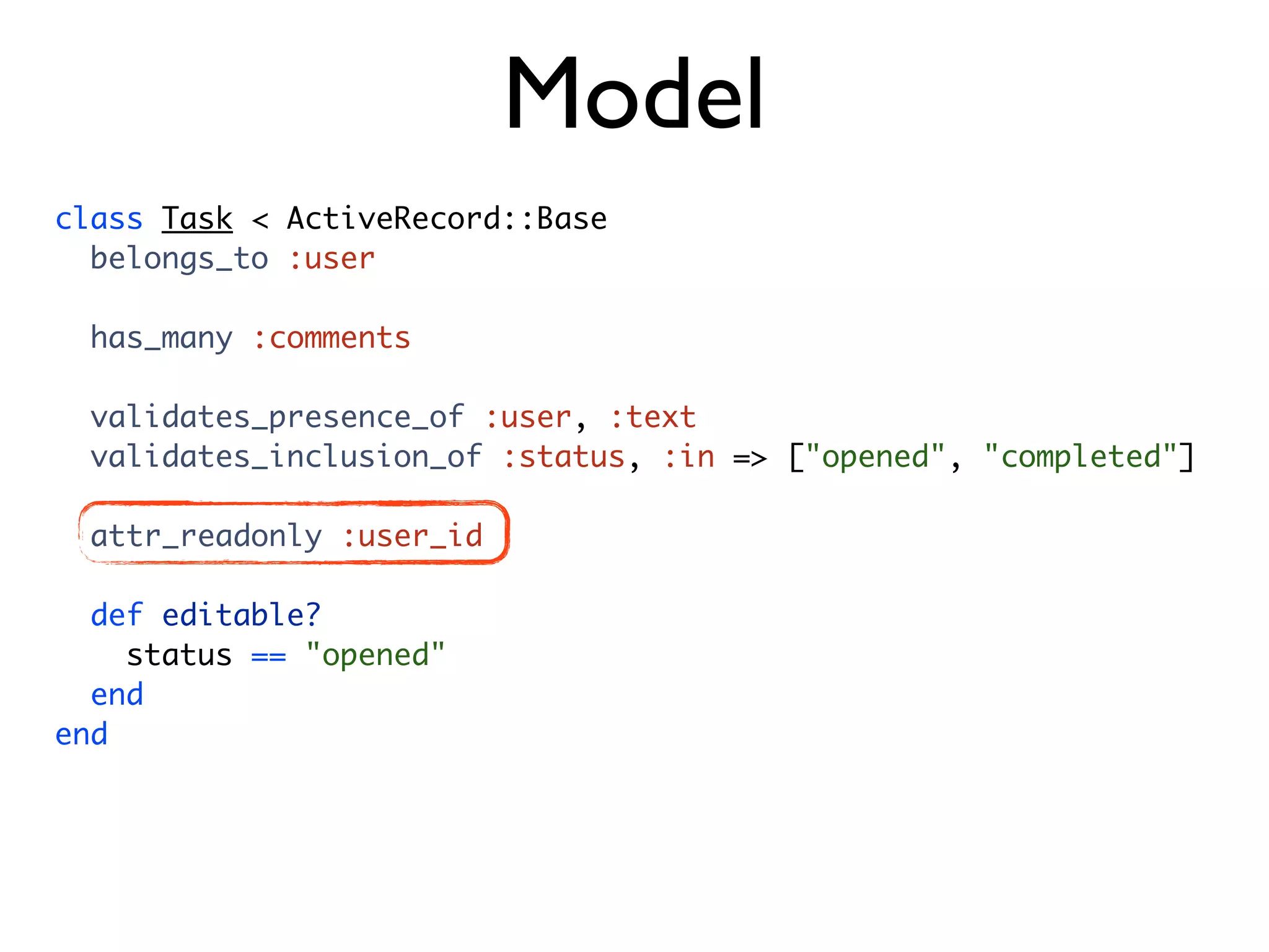 Model class Task < ActiveRecord::Base belongs_to :user has_many :comments validates_presence_of :user, :text validates_inclusion_of :status, :in => ["opened", "completed"] attr_readonly :user_id def editable? status == "opened" end end 