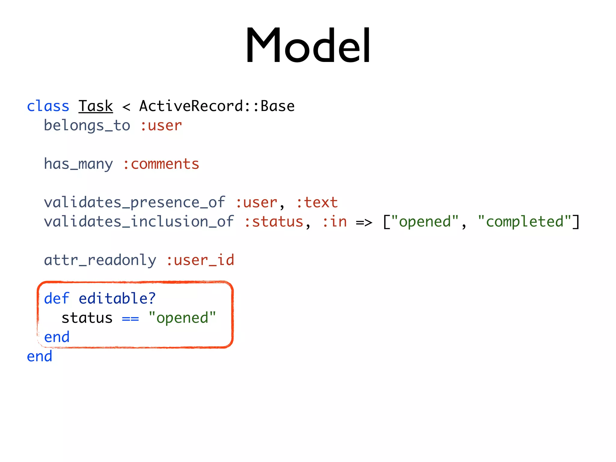 Model class Task < ActiveRecord::Base belongs_to :user has_many :comments validates_presence_of :user, :text validates_inclusion_of :status, :in => ["opened", "completed"] attr_readonly :user_id def editable? status == "opened" end end 