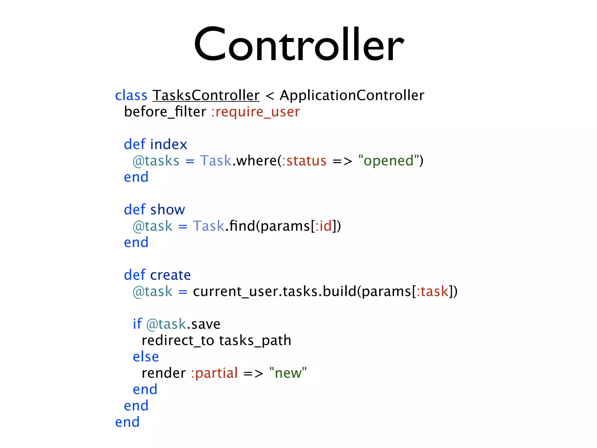 Controller class TasksController < ApplicationController before_ﬁlter :require_user def index @tasks = Task.where(:status => "opened") end def show @task = Task.ﬁnd(params[:id]) end def create @task = current_user.tasks.build(params[:task]) if @task.save redirect_to tasks_path else render :partial => "new" end end end 