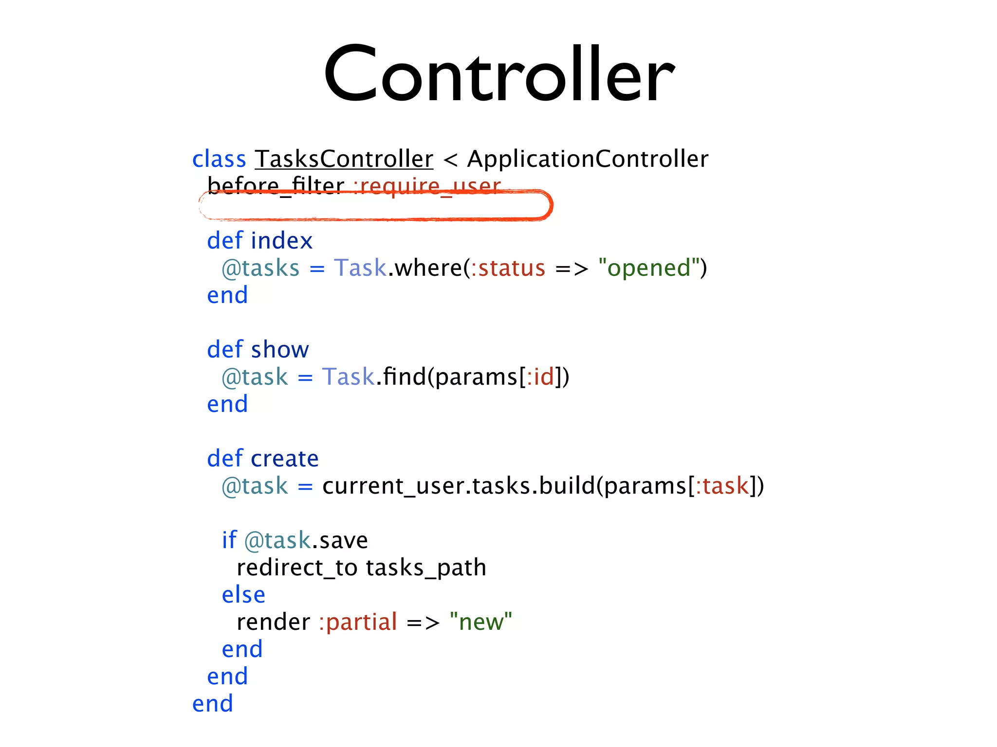 Controller class TasksController < ApplicationController before_ﬁlter :require_user def index @tasks = Task.where(:status => "opened") end def show @task = Task.ﬁnd(params[:id]) end def create @task = current_user.tasks.build(params[:task]) if @task.save redirect_to tasks_path else render :partial => "new" end end end 