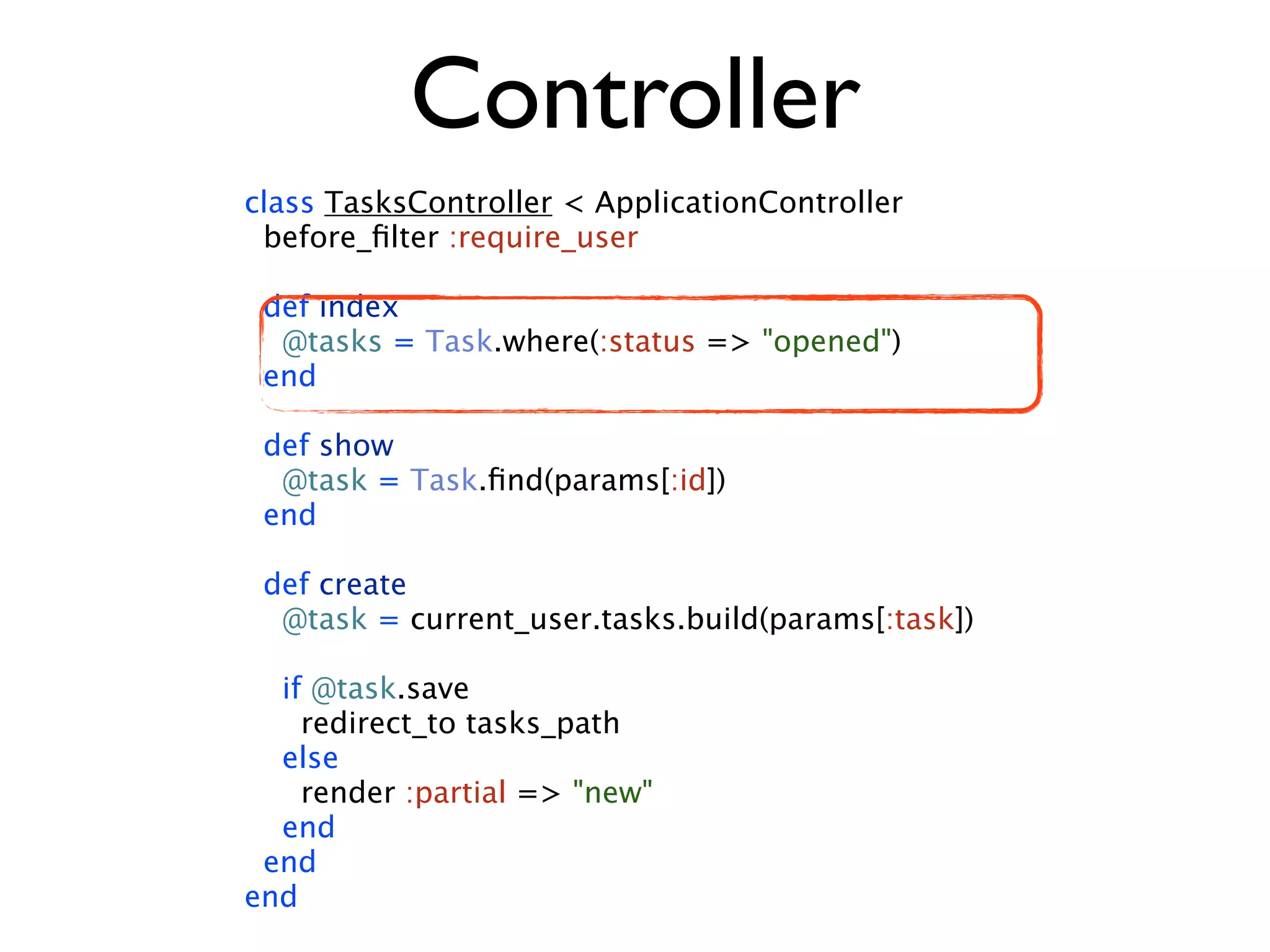 Controller class TasksController < ApplicationController before_ﬁlter :require_user def index @tasks = Task.where(:status => "opened") end def show @task = Task.ﬁnd(params[:id]) end def create @task = current_user.tasks.build(params[:task]) if @task.save redirect_to tasks_path else render :partial => "new" end end end 