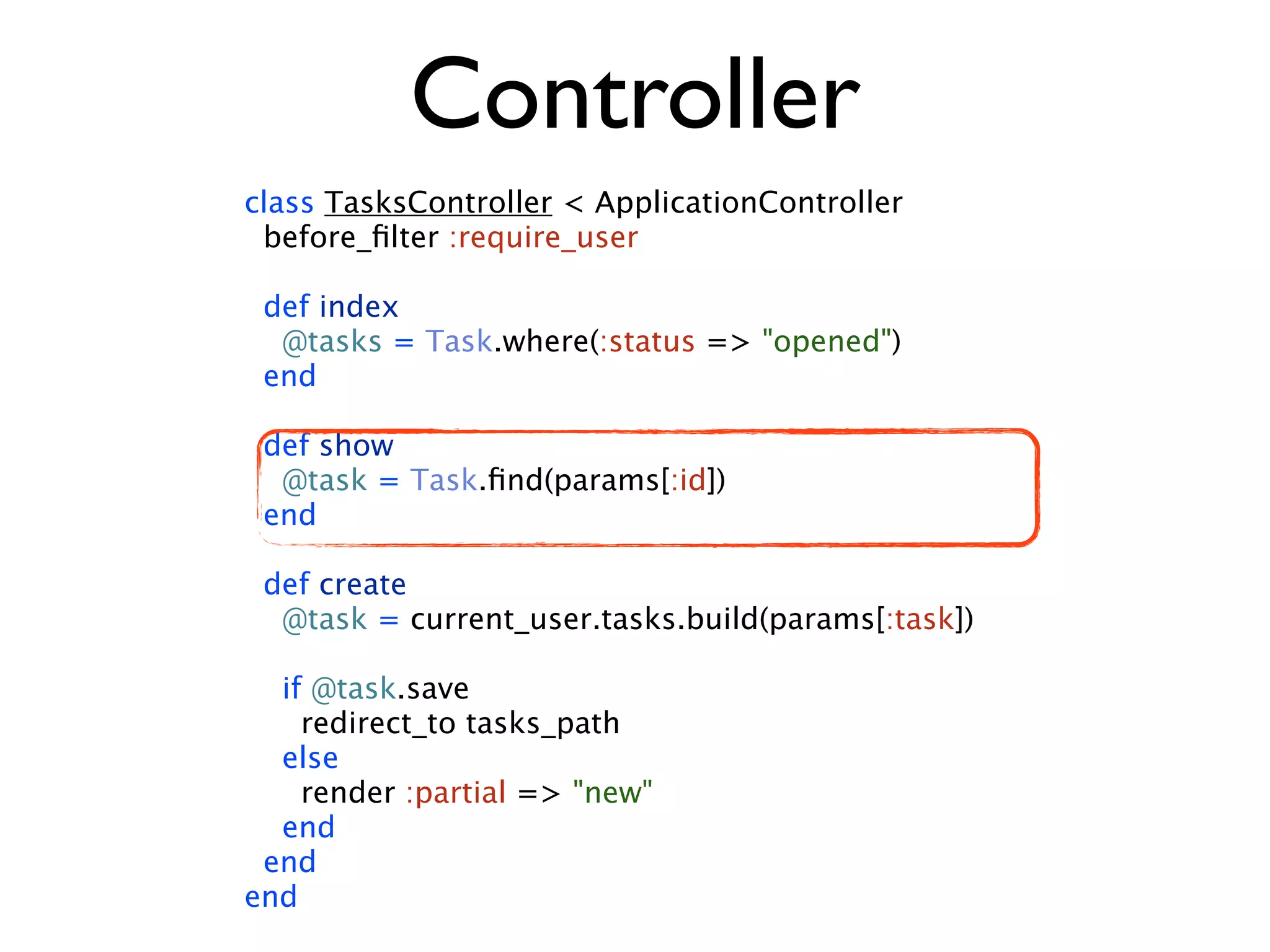 Controller class TasksController < ApplicationController before_ﬁlter :require_user def index @tasks = Task.where(:status => "opened") end def show @task = Task.ﬁnd(params[:id]) end def create @task = current_user.tasks.build(params[:task]) if @task.save redirect_to tasks_path else render :partial => "new" end end end 