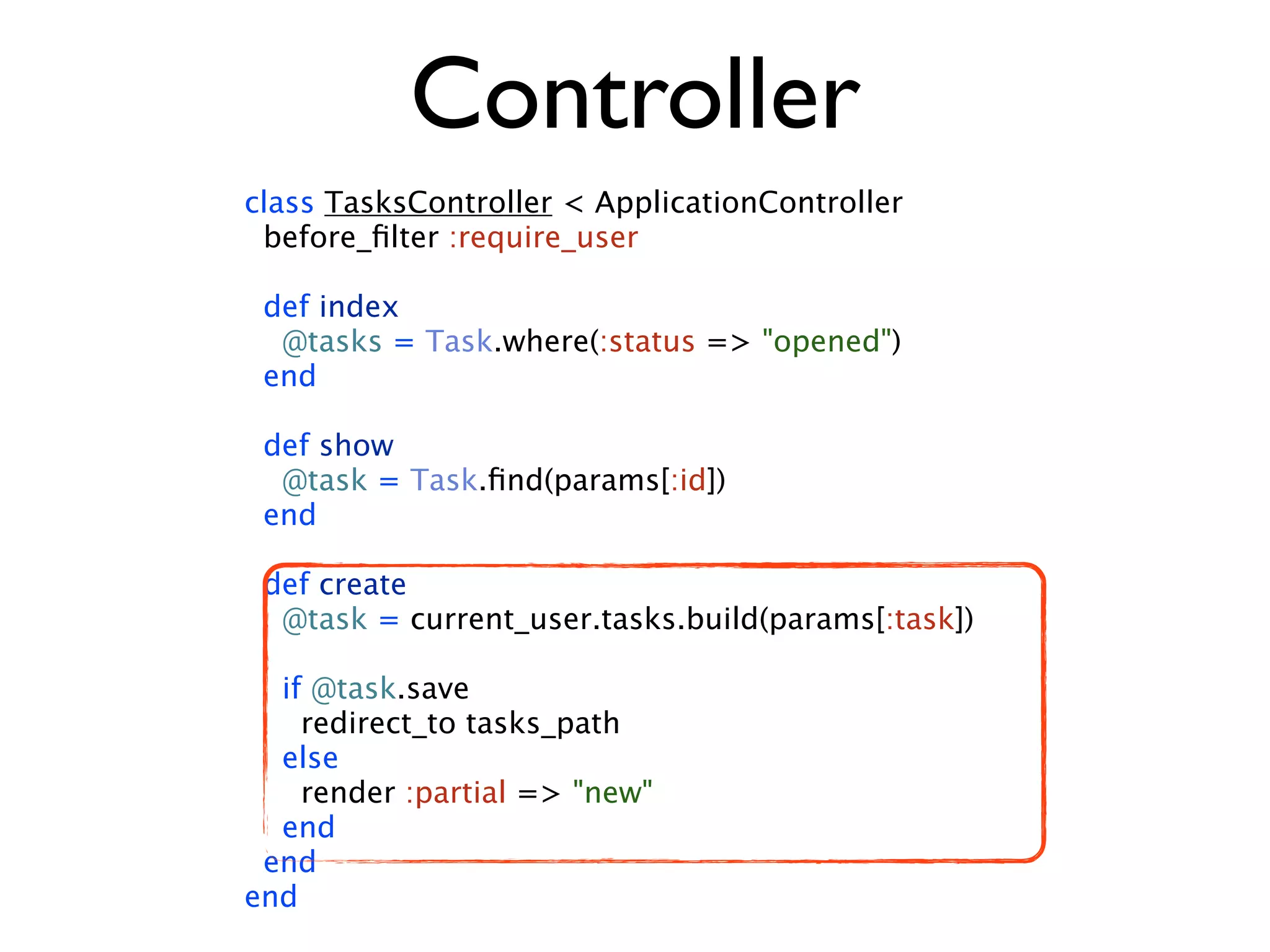 Controller class TasksController < ApplicationController before_ﬁlter :require_user def index @tasks = Task.where(:status => "opened") end def show @task = Task.ﬁnd(params[:id]) end def create @task = current_user.tasks.build(params[:task]) if @task.save redirect_to tasks_path else render :partial => "new" end end end 