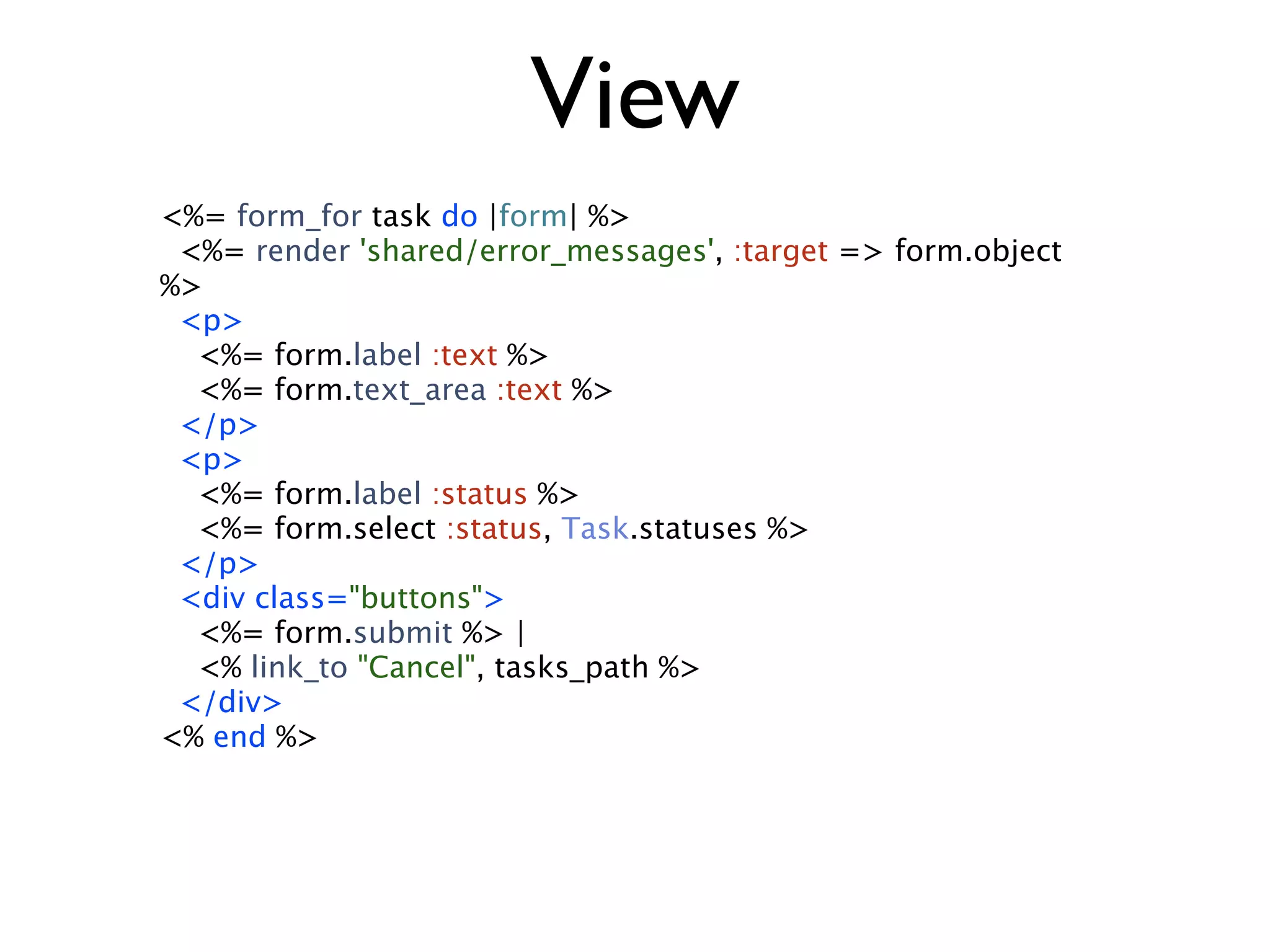 View <%= form_for task do |form| %> <%= render 'shared/error_messages', :target => form.object %> <p> <%= form.label :text %> <%= form.text_area :text %> </p> <p> <%= form.label :status %> <%= form.select :status, Task.statuses %> </p> <div class="buttons"> <%= form.submit %> | <% link_to "Cancel", tasks_path %> </div> <% end %> 
