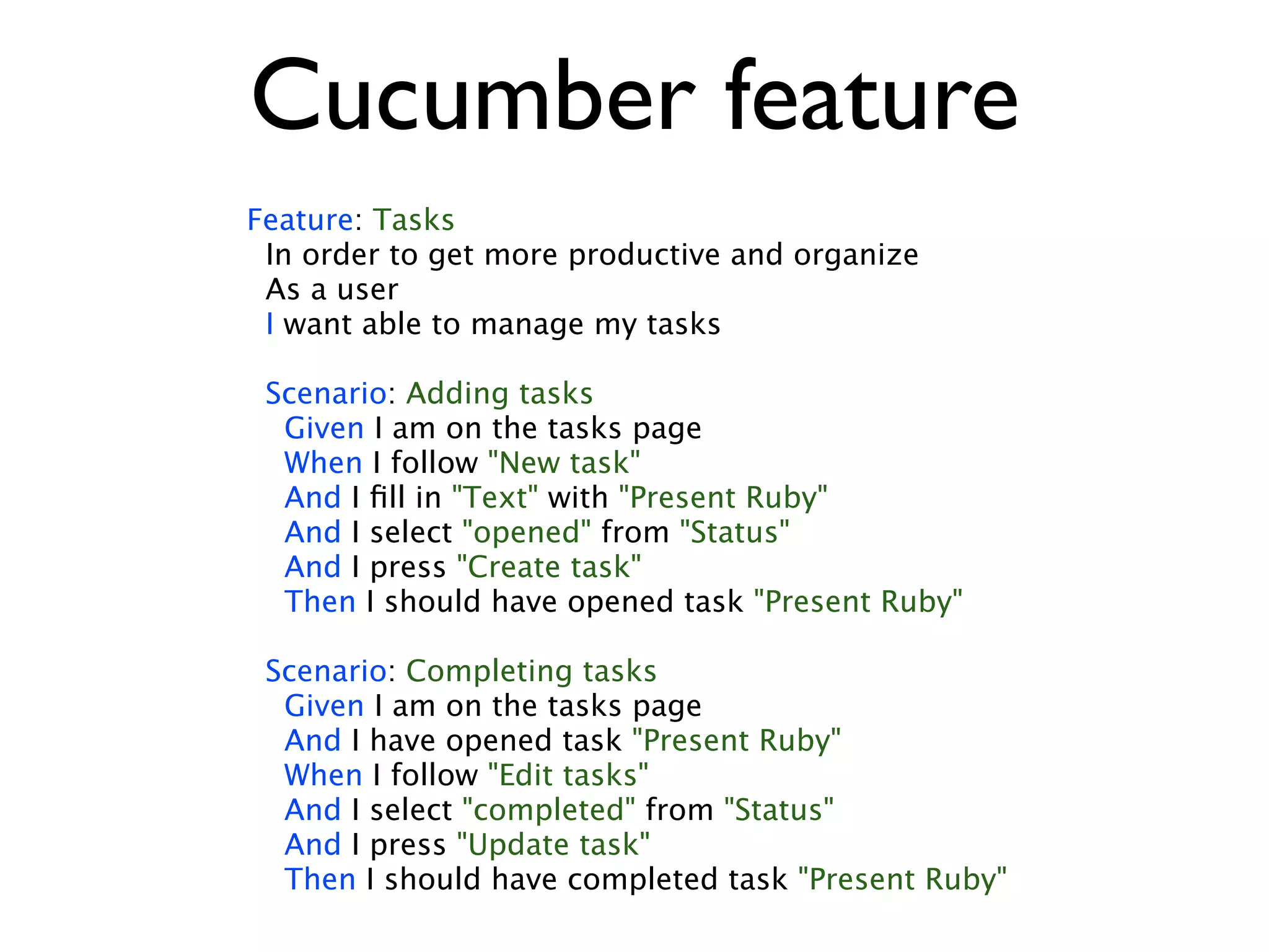 Cucumber feature Feature: Tasks In order to get more productive and organize As a user I want able to manage my tasks Scenario: Adding tasks Given I am on the tasks page When I follow "New task" And I ﬁll in "Text" with "Present Ruby" And I select "opened" from "Status" And I press "Create task" Then I should have opened task "Present Ruby" Scenario: Completing tasks Given I am on the tasks page And I have opened task "Present Ruby" When I follow "Edit tasks" And I select "completed" from "Status" And I press "Update task" Then I should have completed task "Present Ruby" 
