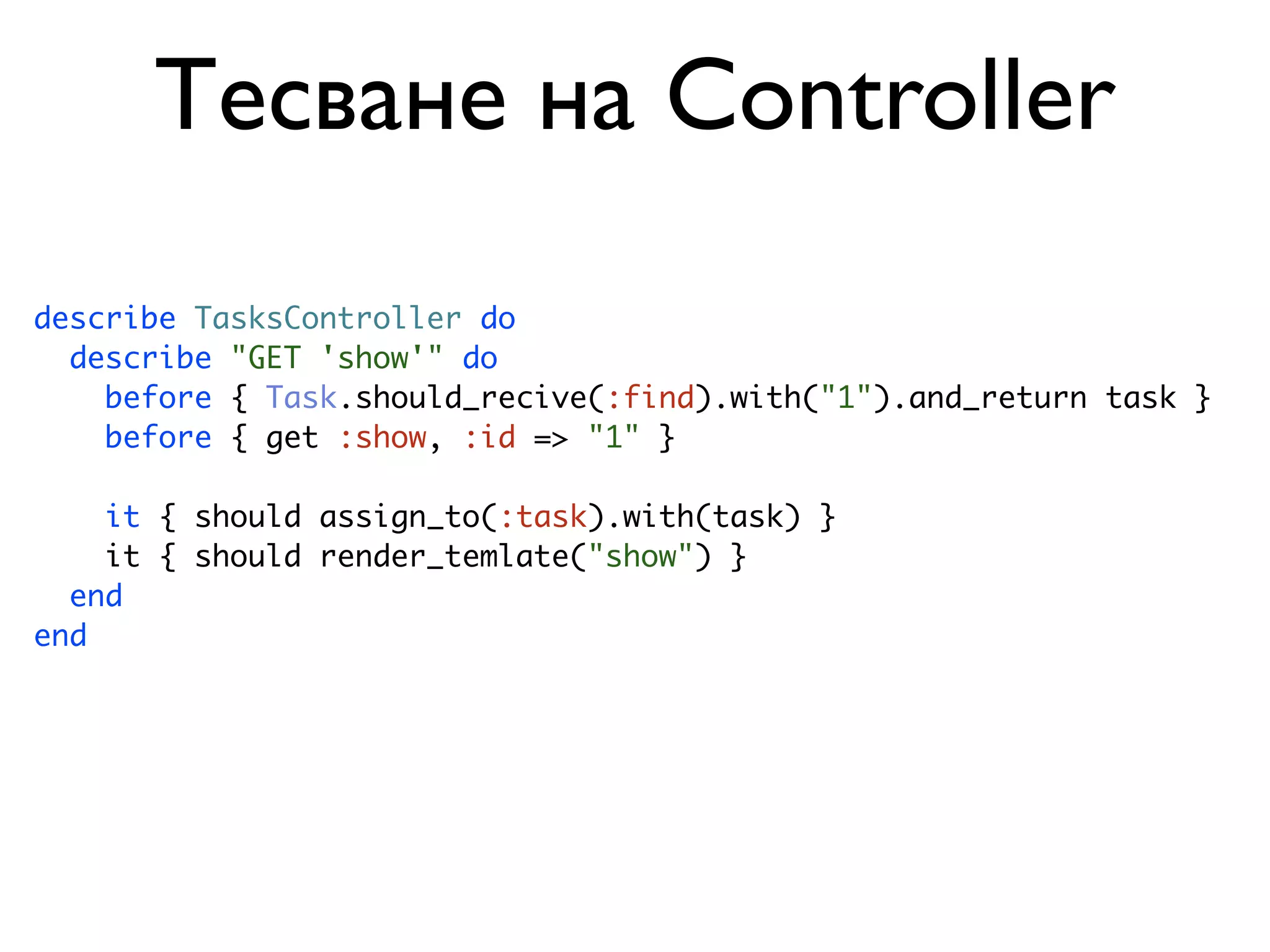 Тесване на Controller describe TasksController do describe "GET 'show'" do before { Task.should_recive(:find).with("1").and_return task } before { get :show, :id => "1" } it { should assign_to(:task).with(task) } it { should render_temlate("show") } end end 