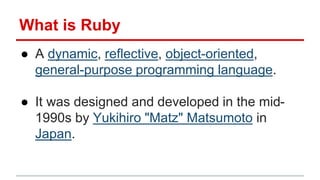 What is Ruby 
● A dynamic, reflective, object-oriented, 
general-purpose programming language. 
● It was designed and deve...