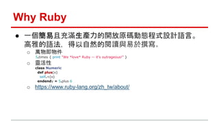 Why Ruby 
● 一個簡易且充滿生產力的開放原碼動態程式設計語言。 
高雅的語法，得以自然的閱讀與易於撰寫。 
o 萬物即物件 
5.times { print "We *love* Ruby -- it's outrageous!" }...