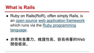 What is Rails 
● Ruby on Rails(RoR), offen simply Rails, is 
an open source web application framework 
which runs via the ...