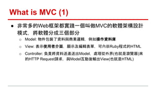 What is MVC (1) 
● 非常多的Web框架都實踐一個叫做MVC的軟體架構設計 
模式，將軟體分成三個部分 
o Model: 物件包裝了資料與商業邏輯，例如操作資料庫 
o View: 表示使用者介面，顯示及編輯表單，可內嵌Rub...