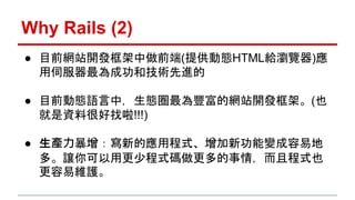 Why Rails (2) 
● 目前網站開發框架中做前端(提供動態HTML給瀏覽器)應 
用伺服器最為成功和技術先進的 
● 目前動態語言中，生態圈最為豐富的網站開發框架。(也 
就是資料很好找啦!!!) 
● 生產力暴增：寫新的應用程式、增...