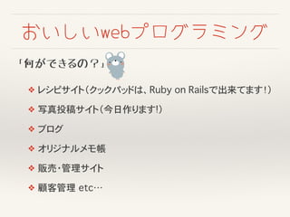 おいしいwebプログラミング
「何ができるの？」
❖ レシピサイト（クックパッドは、Ruby on Railsで出来てます！）
❖ 写真投稿サイト（今日作ります!）
❖ ブログ
❖ オリジナルメモ帳
❖ 販売・管理サイト
❖ 顧客管理�etc…
 
