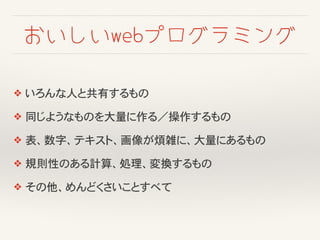 おいしいwebプログラミング
❖ いろんな人と共有するもの
❖ 同じようなものを大量に作る／操作するもの
❖ 表、数字、テキスト、画像が煩雑に、大量にあるもの
❖ 規則性のある計算、処理、変換するもの
❖ その他、めんどくさいことすべて
 