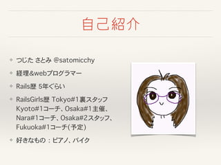 自己紹介
❖ つじた�さとみ @satomicchy
❖ 経理＆webプログラマー
❖ Rails歴�5年ぐらい
❖ RailsGirls歴�Tokyo#1裏スタッフ
Kyoto#1コーチ、Osaka#1主催、
Nara#1コーチ、Osaka#2スタッフ、
Fukuoka#1コーチ(予定)
❖ 好きなもの�：�ピアノ、バイク
 