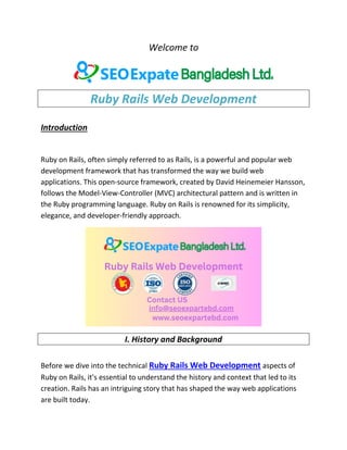 Welcome to
Ruby Rails Web Development
Introduction
Ruby on Rails, often simply referred to as Rails, is a powerful and popular web
development framework that has transformed the way we build web
applications. This open-source framework, created by David Heinemeier Hansson,
follows the Model-View-Controller (MVC) architectural pattern and is written in
the Ruby programming language. Ruby on Rails is renowned for its simplicity,
elegance, and developer-friendly approach.
I. History and Background
Before we dive into the technical Ruby Rails Web Development aspects of
Ruby on Rails, it's essential to understand the history and context that led to its
creation. Rails has an intriguing story that has shaped the way web applications
are built today.
 