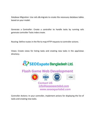 Database Migration: Use rails db:migrate to create the necessary database tables
based on your model.
Generate a Controller: Create a controller to handle tasks by running rails
generate controller Tasks index create.
Routing: Define routes in the file to map HTTP requests to controller actions.
Views: Create views for listing tasks and creating new tasks in the app/views
directory.
Controller Actions: In your controller, implement actions for displaying the list of
tasks and creating new tasks.
 