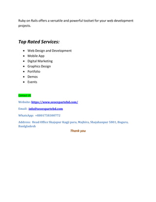 Ruby on Rails offers a versatile and powerful toolset for your web development
projects.
Top Rated Services:
 Web Design and Development
 Mobile App
 Digital Marketing
 Graphics Design
 Portfolio
 Demos
 Events
Contact US
Website: https://www.seoexpartebd.com/
Email: info@seoexpartebd.com
WhatsApp: +8801758300772
Address: Head Office Shajapur Kagji para, Majhira, Shajahanpur 5801, Bogura,
Banlgladesh
Thank you
 