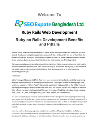 Welcome To
Ruby Rails Web Development
Ruby on Rails Development Benefits
and Pitfalls
Understanding how the many components of digital design and development are connected is crucial
for web developers. Each pillar supports the span, much like a bridge, and if any one of them fails, the
entire structure falls. Both poor design and poorly written code can obliterate even the most complex
design solutions. Every component contributes to the final result, a user-friendly product.
We have provided you with some background information on the terms, procedures, and tools used in
web development in previous posts. This article will carry on that theme. We're going to discuss one of
the widely used web development tools, Ruby on Rails, and share some of its advantages and
disadvantages with you.
brief history
A brief history will be presented first. Ruby is an open source, dynamic, object-oriented programming
language with an emphasis on efficiency and productivity. The original version of the language, Ruby,
which was created by Yukihiro "Matz" Matsumoto, was initially made available in the 1990s. Today, it
provides power to popular services like Basecamp, Hulu, the original Twitter, and Living Social. Because
Ruby offers a framework that supports a high level of developer flexibility, many businesses, including
BBW, Cisco, CNET, IBM, JP Morgan, NASA, and Yahoo, employ it in some capacity.
The open-source Ruby on Rails web application framework is designed to increase programmers' long-
term productivity. From his work on the project management tool Basecamp at the web application firm
also known as Basecamp, David Heinemeier Hansson extracted Ruby on Rails. In July 2004, Hansson first
made Rails available as open source. Even well-known companies like Amazon and eBay have Rails
projects.
From my work on Basecamp, a project collaboration tool from 37signals, Rails (Ruby on Rails) was
extracted. It was therefore driven by needs rather than predictions. And I think a large reason why we're
doing so well right now is because of it. I didn't make an effort to consider what certain programmers
 