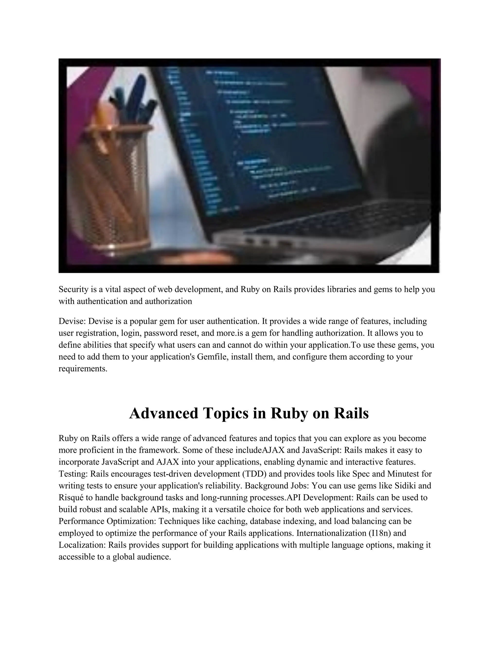 Security is a vital aspect of web development, and Ruby on Rails provides libraries and gems to help you
with authentication and authorization
Devise: Devise is a popular gem for user authentication. It provides a wide range of features, including
user registration, login, password reset, and more.is a gem for handling authorization. It allows you to
define abilities that specify what users can and cannot do within your application.To use these gems, you
need to add them to your application's Gemfile, install them, and configure them according to your
requirements.
Advanced Topics in Ruby on Rails
Ruby on Rails offers a wide range of advanced features and topics that you can explore as you become
more proficient in the framework. Some of these includeAJAX and JavaScript: Rails makes it easy to
incorporate JavaScript and AJAX into your applications, enabling dynamic and interactive features.
Testing: Rails encourages test-driven development (TDD) and provides tools like Spec and Minutest for
writing tests to ensure your application's reliability. Background Jobs: You can use gems like Sidiki and
Risqué to handle background tasks and long-running processes.API Development: Rails can be used to
build robust and scalable APIs, making it a versatile choice for both web applications and services.
Performance Optimization: Techniques like caching, database indexing, and load balancing can be
employed to optimize the performance of your Rails applications. Internationalization (I18n) and
Localization: Rails provides support for building applications with multiple language options, making it
accessible to a global audience.
 