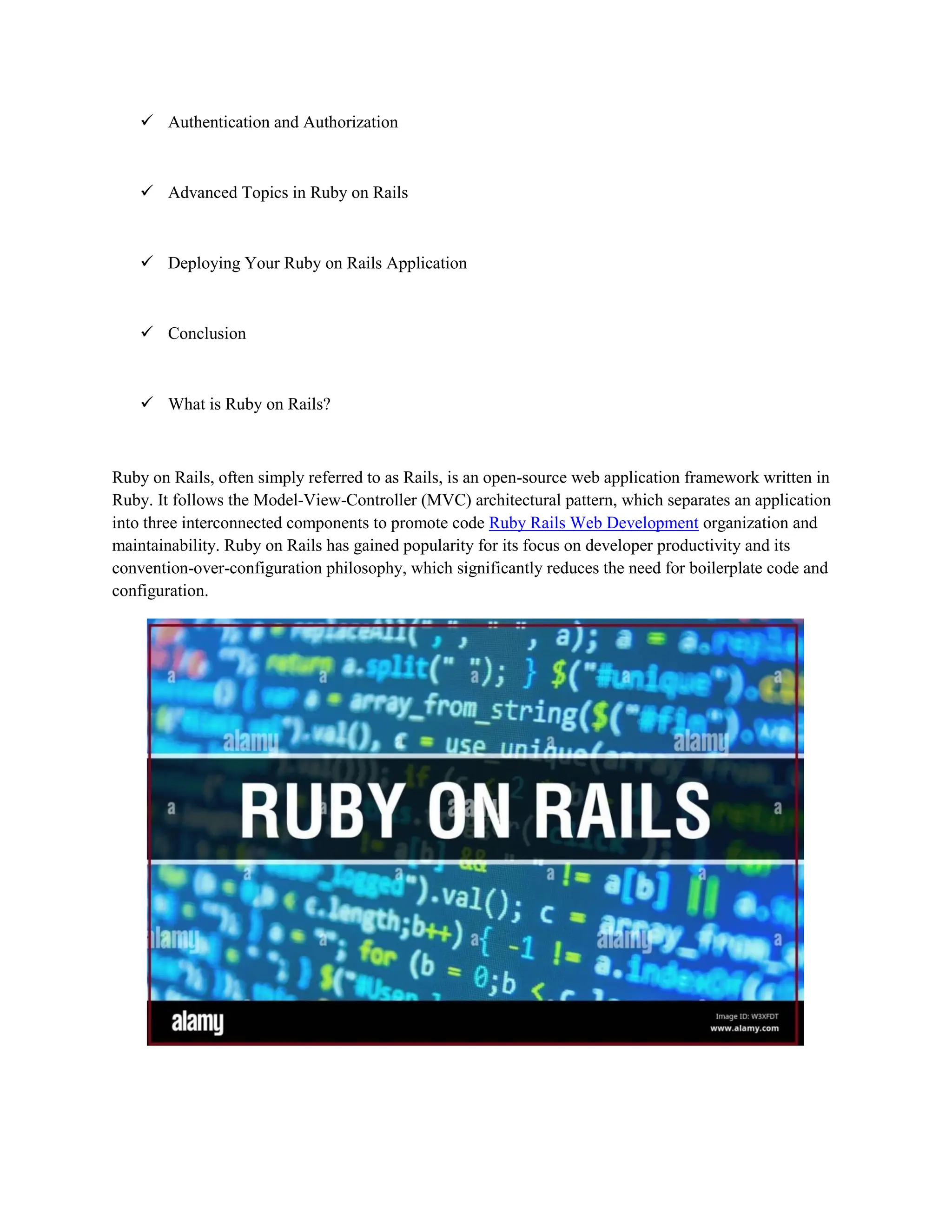  Authentication and Authorization
 Advanced Topics in Ruby on Rails
 Deploying Your Ruby on Rails Application
 Conclusion
 What is Ruby on Rails?
Ruby on Rails, often simply referred to as Rails, is an open-source web application framework written in
Ruby. It follows the Model-View-Controller (MVC) architectural pattern, which separates an application
into three interconnected components to promote code Ruby Rails Web Development organization and
maintainability. Ruby on Rails has gained popularity for its focus on developer productivity and its
convention-over-configuration philosophy, which significantly reduces the need for boilerplate code and
configuration.
 