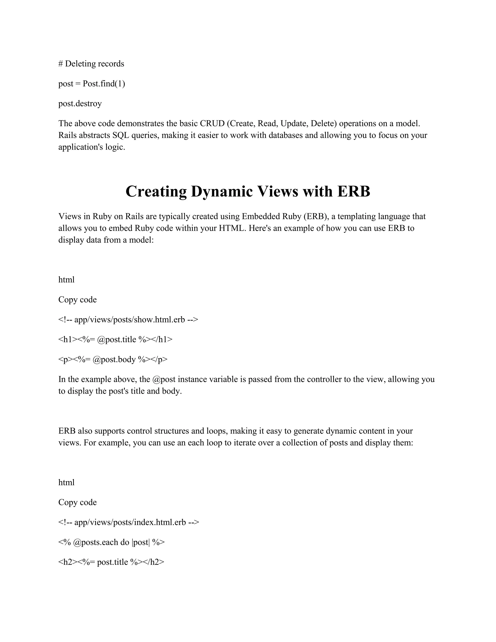 # Deleting records
post = Post.find(1)
post.destroy
The above code demonstrates the basic CRUD (Create, Read, Update, Delete) operations on a model.
Rails abstracts SQL queries, making it easier to work with databases and allowing you to focus on your
application's logic.
Creating Dynamic Views with ERB
Views in Ruby on Rails are typically created using Embedded Ruby (ERB), a templating language that
allows you to embed Ruby code within your HTML. Here's an example of how you can use ERB to
display data from a model:
html
Copy code
<!-- app/views/posts/show.html.erb -->
<h1><%= @post.title %></h1>
<p><%= @post.body %></p>
In the example above, the @post instance variable is passed from the controller to the view, allowing you
to display the post's title and body.
ERB also supports control structures and loops, making it easy to generate dynamic content in your
views. For example, you can use an each loop to iterate over a collection of posts and display them:
html
Copy code
<!-- app/views/posts/index.html.erb -->
<% @posts.each do |post| %>
<h2><%= post.title %></h2>
 